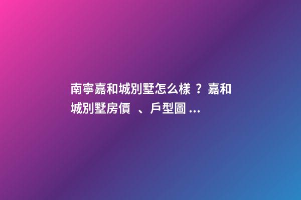 南寧嘉和城別墅怎么樣？嘉和城別墅房價、戶型圖、周邊配套樓盤分析